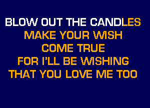 BLOW OUT THE CANDLES
MAKE YOUR WISH
COME TRUE
FOR I'LL BE WISHING
THAT YOU LOVE ME TOO