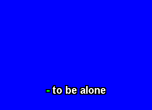 - to be alone