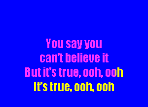 YOU say WU

can't DBIiBUB it
Blll its true. 00, 00h
It's true. 00. 00h