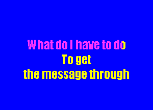 What U0 I BUB I0 GO

TO QBI
the message through
