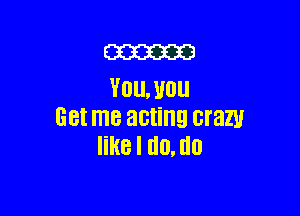 ME
YOU. U011

Get me acting crazy
like I U0. U0