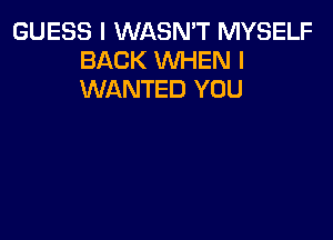 GUESS I WASN'T MYSELF
BACK WHEN I
WANTED YOU