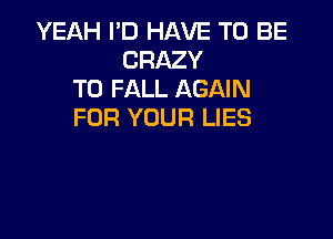 YEAH I'D HAVE TO BE
CRAZY
T0 FALL AGAIN
FOR YOUR LIES