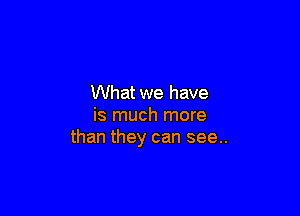 What we have

is much more
than they can see..