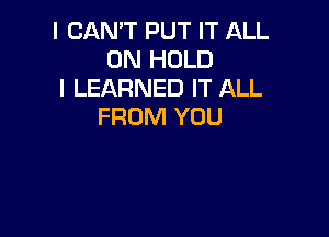 I CAN'T PUT IT ALL
ON HOLD

I LEARNED IT ALL
FROM YOU