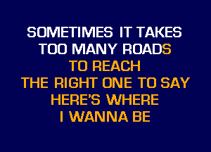 SOMETIMES IT TAKES
TOO MANY ROADS
TO REACH
THE RIGHT ONE TO SAY
HERE'S WHERE
I WANNA BE