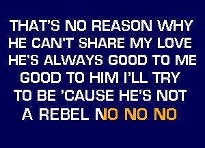 THATS N0 REASON WHY
HE CAN'T SHARE MY LOVE
HE'S ALWAYS GOOD TO ME

GOOD TO HIM I'LL TRY
TO BE 'CAUSE HE'S NOT

A REBEL N0 N0 N0