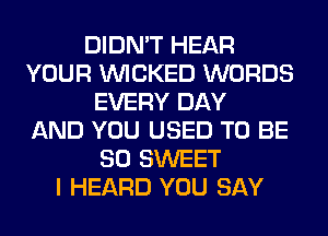 DIDN'T HEAR
YOUR WICKED WORDS
EVERY DAY
AND YOU USED TO BE
SO SWEET
I HEARD YOU SAY