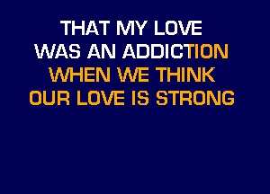 THAT MY LOVE
WAS AN ADDICTION
WHEN WE THINK
OUR LOVE IS STRONG