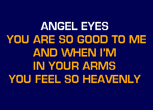 ANGEL EYES
YOU ARE SO GOOD TO ME
AND WHEN I'M
IN YOUR ARMS
YOU FEEL SO HEAVENLY