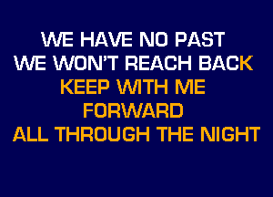 WE HAVE NO PAST
WE WON'T REACH BACK
KEEP WITH ME
FORWARD
ALL THROUGH THE NIGHT