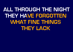 ALL THROUGH THE NIGHT
THEY HAVE FORGOTTEN
WHAT FINE THINGS
THEY LACK