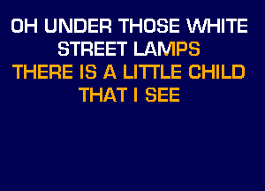 0H UNDER THOSE WHITE
STREET LAMPS
THERE IS A LITTLE CHILD
THAT I SEE