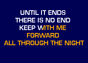 UNTIL IT ENDS
THERE IS NO END
KEEP WITH ME
FORWARD
ALL THROUGH THE NIGHT