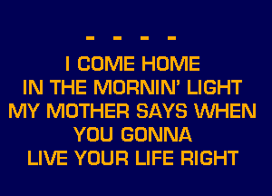 I COME HOME
IN THE MORNIM LIGHT
MY MOTHER SAYS WHEN
YOU GONNA
LIVE YOUR LIFE RIGHT