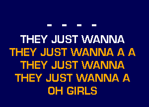 THEY JUST WANNA
THEY JUST WANNA A A
THEY JUST WANNA
THEY JUST WANNA A
0H GIRLS