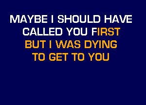 MAYBE I SHOULD HAVE
CALLED YOU FIRST
BUT I WAS DYING

TO GET TO YOU