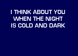 I THINK ABOUT YOU
WHEN THE NIGHT
IS COLD AND DARK