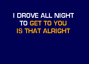 I DROVE ALL NIGHT
TO GET TO YOU
IS THAT ALRIGHT