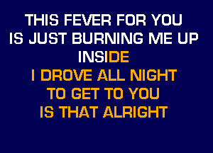 THIS FEVER FOR YOU
IS JUST BURNING ME UP
INSIDE
I DROVE ALL NIGHT
TO GET TO YOU
IS THAT ALRIGHT