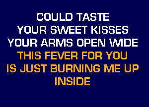 COULD TASTE
YOUR SWEET KISSES
YOUR ARMS OPEN WIDE
THIS FEVER FOR YOU
IS JUST BURNING ME UP
INSIDE