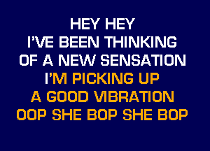 HEY HEY
I'VE BEEN THINKING
OF A NEW SENSATION
I'M PICKING UP
A GOOD VIBRATION
OOP SHE BOP SHE BOP