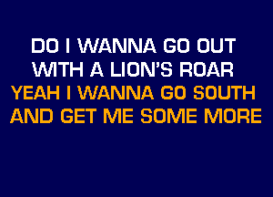 DO I WANNA GO OUT

WITH A LION'S ROAR
YEAH I WANNA GO SOUTH

AND GET ME SOME MORE