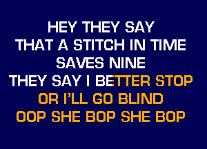 HEY THEY SAY
THAT A STITCH IN TIME
SAVES NINE
THEY SAY I BETTER STOP
0R I'LL GO BLIND
OOP SHE BOP SHE BOP