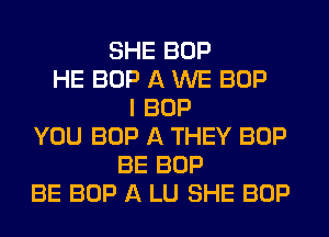 SHE BOP
HE BOP A WE BOP
I BOP
YOU BOP A THEY BOP
BE BOP
BE BOP A LU SHE BOP