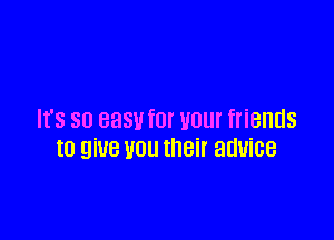 It's so easufor your friends

to give you their advice