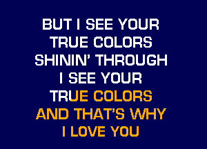 BUT I SEE YOUR
TRUE COLORS
SHININ' THROUGH
I SEE YOUR
TRUE COLORS
AND THAT'S WHY

I LOVE YOU I
