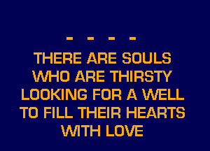 THERE ARE SOULS
WHO ARE THIRSTY
LOOKING FOR A WELL
TO FILL THEIR HEARTS
WITH LOVE