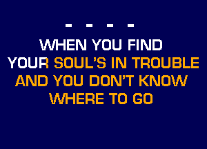 WHEN YOU FIND
YOUR SOUL'S IN TROUBLE
AND YOU DON'T KNOW
WHERE TO GO