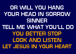 0R WILL YOU HANG
YOUR HEAD IN BORROW
SINNER
TELL ME WHAT YOU'LL DO
YOU BETTER STOP

LOOK AND LISTEN
LET JESUS IN YOUR HEART