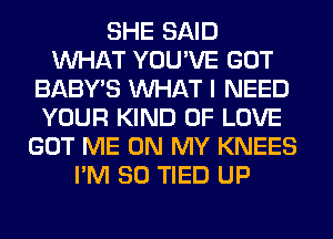 SHE SAID
WHAT YOU'VE GOT
BABY'S WHAT I NEED
YOUR KIND OF LOVE
GOT ME ON MY KNEES
I'M SO TIED UP