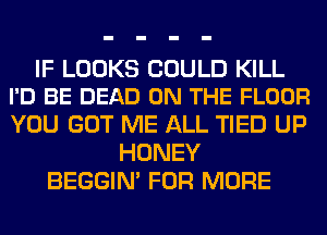 IF LOOKS COULD KILL
I'D BE DEAD ON THE FLOOR

YOU GOT ME ALL TIED UP
HONEY
BEGGIN' FOR MORE