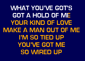 WHAT YOU'VE GOTS
GOT A HOLD OF ME
YOUR KIND OF LOVE
MAKE A MAN OUT OF ME
I'M SO TIED UP
YOU'VE GOT ME
SO WIRED UP