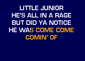 LITI'LE JUNIOR
HE'S ALL IN A RAGE
BUT DID YA NOTICE

HE WAS COME COME
COMIM 0F