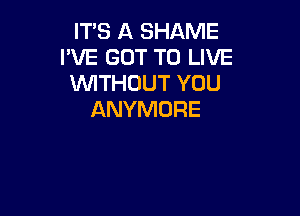 IT'S A SHAME
I'VE GOT TO LIVE
WTHOUT YOU

ANYMDRE