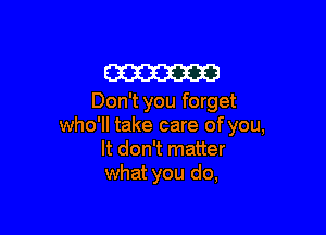 am
Don't you forget

who'll take care of you,
It don't matter
what you do,