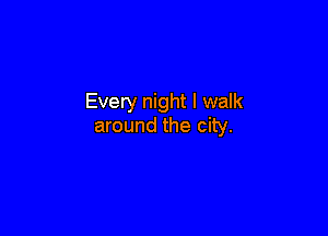 Every night I walk

around the city.