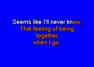 Seems like I'll never know,
That feeling of being

together
when I go.