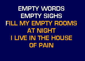 EMPTY WORDS
EMPTY SIGHS
FILL MY EMPTY ROOMS
AT NIGHT
I LIVE IN THE HOUSE
OF PAIN
