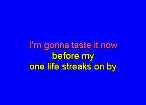 I'm gonna taste it now

before my
one life streaks on by
