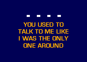 YOU USED TO

TALK TO ME LIKE
I WAS THE ONLY

ONE AROUND