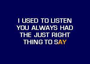 I USED TO LISTEN
YOU ALWAYS HAD

THE JUST RIGHT
THING TO SAY