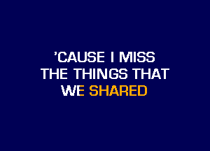 'CAUSE I MISS
THE THINGS THAT

WE SHARED