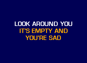LOOK AROUND YOU
IT'S EMPTY AND

YOU'RE SAD