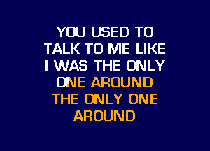 YOU USED TO
TALK TO ME LIKE
I WAS THE ONLY

ONE AROUND
THE ONLY ONE
AROUND