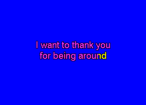I want to thank you

for being around